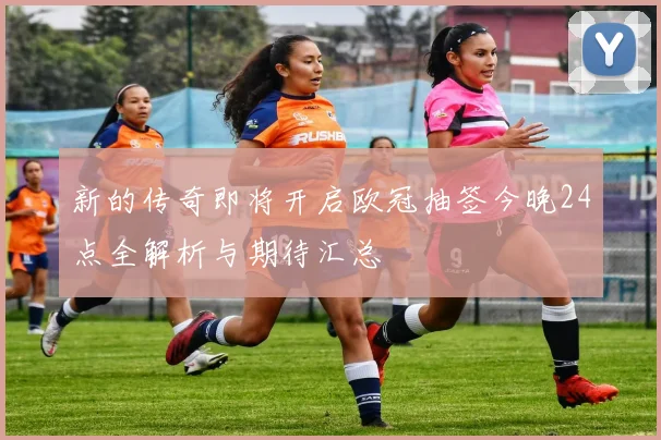 新的传奇即将开启欧冠抽签今晚24点全解析与期待汇总